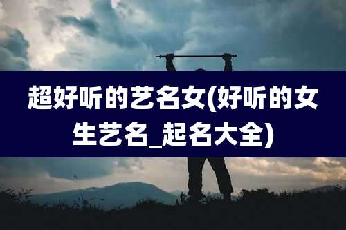 超好听的艺名女(好听的女生艺名_起名大全)
