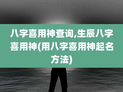 八字喜用神查询,生辰八字喜用神(用八字喜用神起名方法)