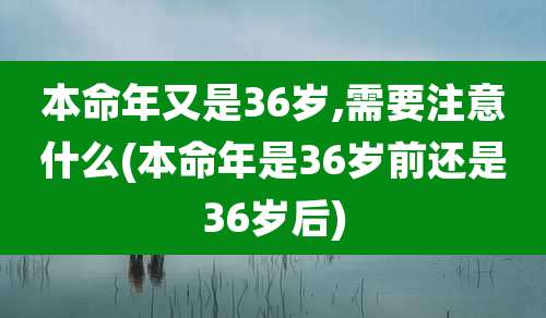 本命年又是36岁,需要注意什么(本命年是36岁前还是36岁后)