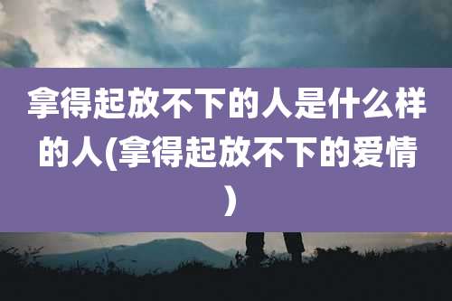 拿得起放不下的人是什么样的人(拿得起放不下的爱情）