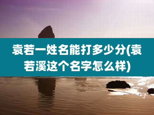 袁若一姓名能打多少分(袁若溪这个名字怎么样)