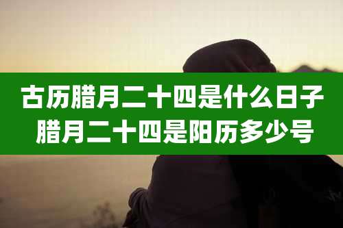 古历腊月二十四是什么日子 腊月二十四是阳历多少号