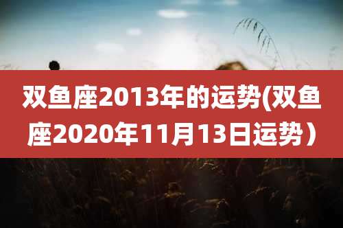 双鱼座2013年的运势(双鱼座2020年11月13日运势)