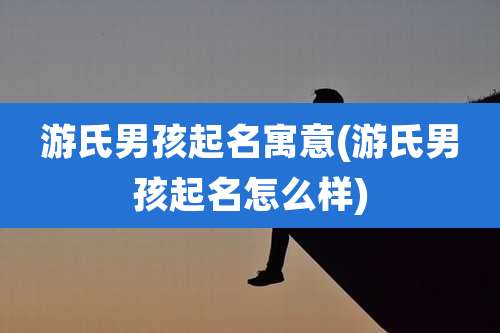 游氏男孩起名寓意(游氏男孩起名怎么样)