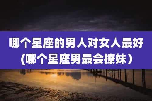 哪个星座的男人对女人最好(哪个星座男最会撩妹)