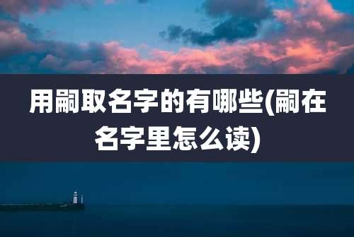 用嗣取名字的有哪些(嗣在名字里怎么读)