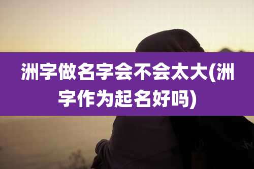 洲字做名字会不会太大(洲字作为起名好吗)