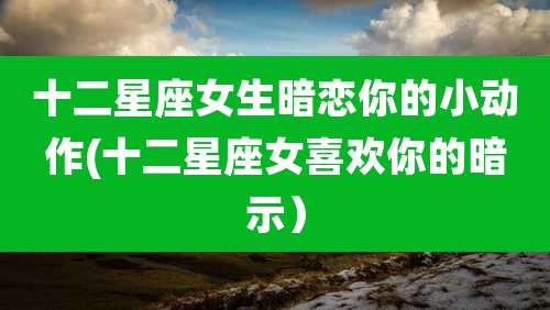 十二星座女生暗恋你的小动作(十二星座女喜欢你的暗示)