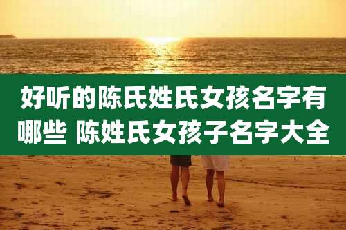 好听的陈氏姓氏女孩名字有哪些 陈姓氏女孩子名字大全