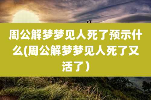 周公解梦梦见人死了预示什么(周公解梦梦见人死了又活了）