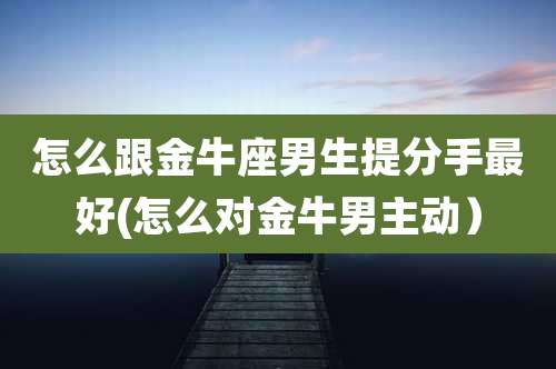 怎么跟金牛座男生提分手最好(怎么对金牛男主动）