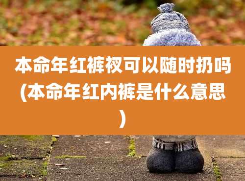 本命年红裤衩可以随时扔吗(本命年红内裤是什么意思)