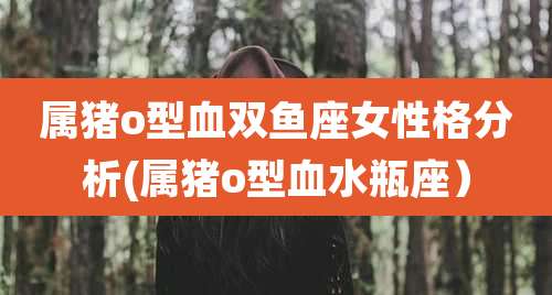 属猪o型血双鱼座女性格分析(属猪o型血水瓶座）