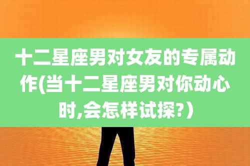 十二星座男对女友的专属动作(当十二星座男对你动心时,会怎样试探?）