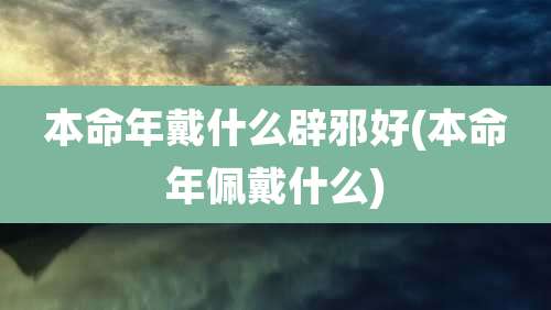 本命年戴什么辟邪好(本命年佩戴什么)