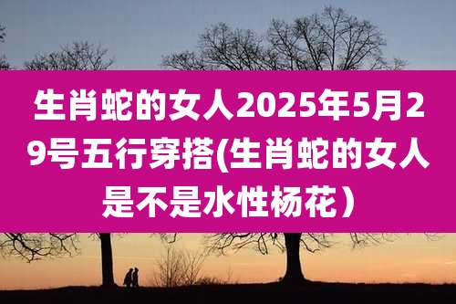 生肖蛇的女人2025年5月29号五行穿搭(生肖蛇的女人是不是水性杨花)