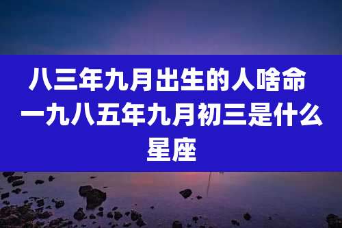 八三年九月出生的人啥命 一九八五年九月初三是什么星座