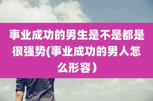 事业成功的男生是不是都是很强势(事业成功的男人怎么形容）