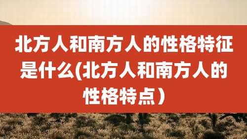 北方人和南方人的性格特征是什么(北方人和南方人的性格特点)
