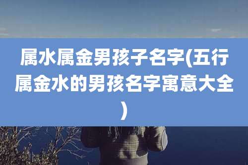 属水属金男孩子名字(五行属金水的男孩名字寓意大全)