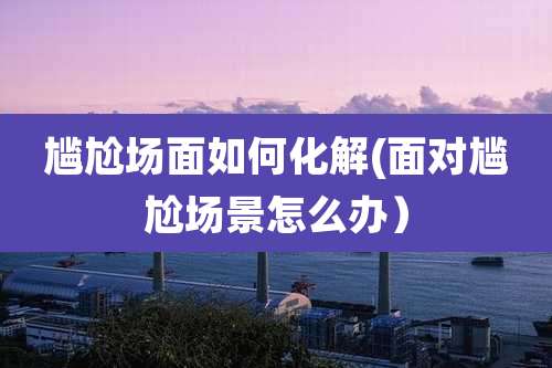 尴尬场面如何化解(面对尴尬场景怎么办）