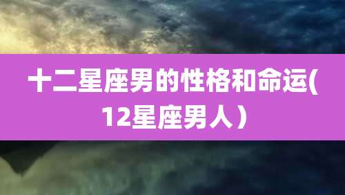 十二星座男的性格和命运(12星座男人)