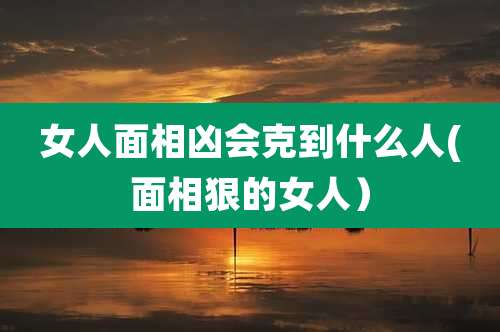 女人面相凶会克到什么人(面相狠的女人)