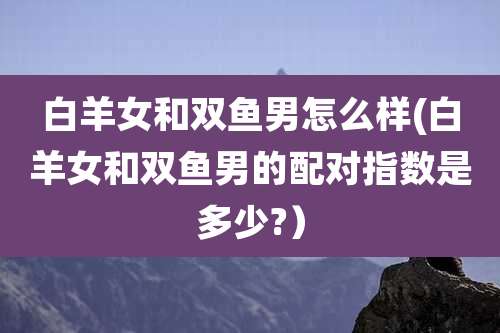 白羊女和双鱼男怎么样(白羊女和双鱼男的配对指数是多少?）