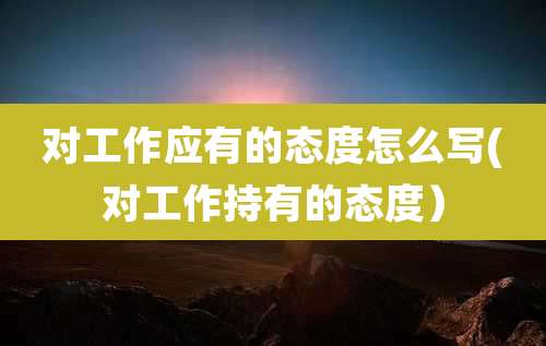 对工作应有的态度怎么写(对工作持有的态度)