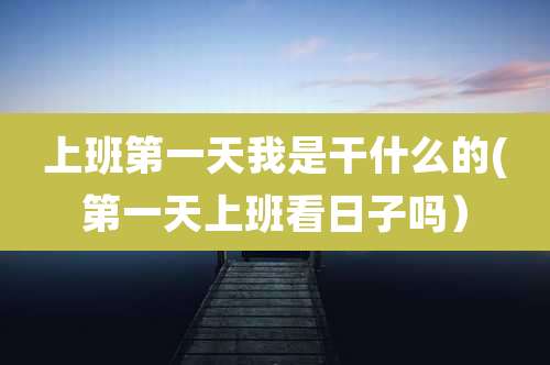 上班第一天我是干什么的(第一天上班看日子吗)