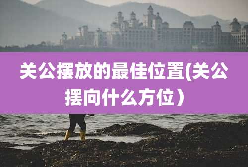 关公摆放的最佳位置(关公摆向什么方位）