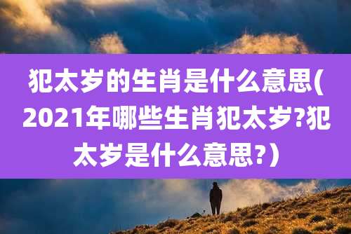 犯太岁的生肖是什么意思(2021年哪些生肖犯太岁?犯太岁是什么意思?)