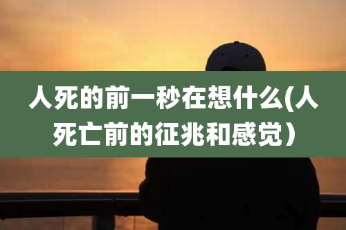 人死的前一秒在想什么(人死亡前的征兆和感觉)