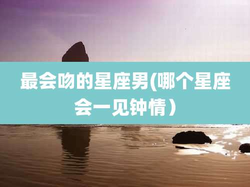 最会吻的星座男(哪个星座会一见钟情）