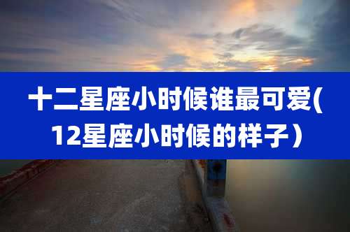 十二星座小时候谁最可爱(12星座小时候的样子）