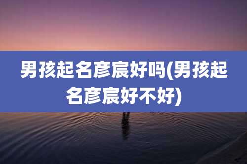 男孩起名彦宸好吗(男孩起名彦宸好不好)