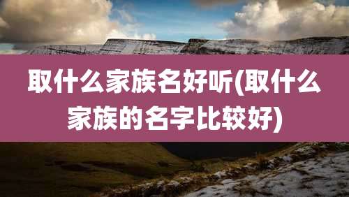 取什么家族名好听(取什么家族的名字比较好)