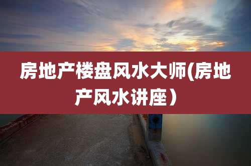 房地产楼盘风水大师(房地产风水讲座)