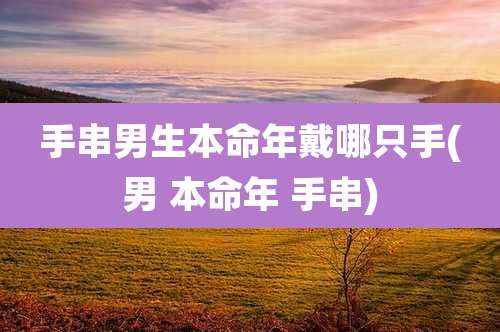 手串男生本命年戴哪只手(男 本命年 手串)