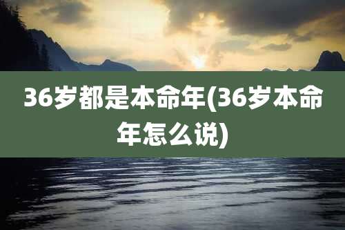36岁都是本命年(36岁本命年怎么说)