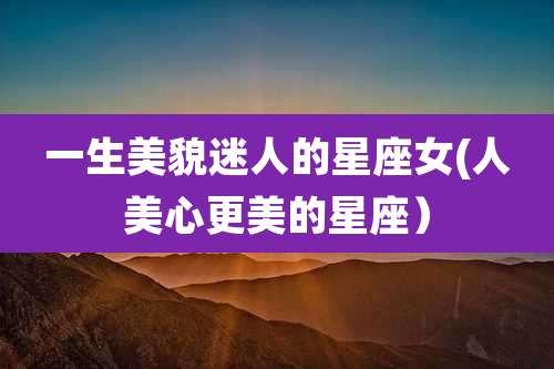 一生美貌迷人的星座女(人美心更美的星座）