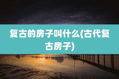复古的房子叫什么(古代复古房子)