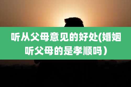 听从父母意见的好处(婚姻听父母的是孝顺吗）