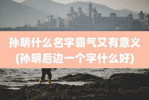 孙明什么名字霸气又有意义(孙明后边一个字什么好)