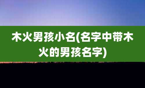 木火男孩小名(名字中带木火的男孩名字)