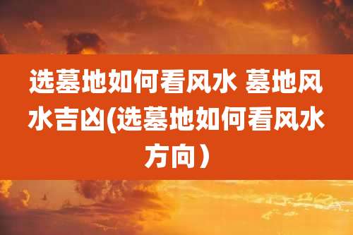 选墓地如何看风水 墓地风水吉凶(选墓地如何看风水方向)
