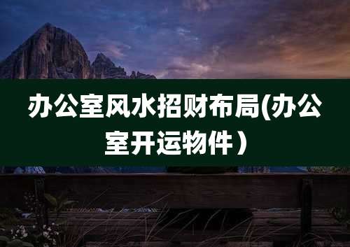 办公室风水招财布局(办公室开运物件)