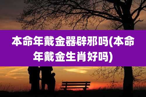 本命年戴金器辟邪吗(本命年戴金生肖好吗)