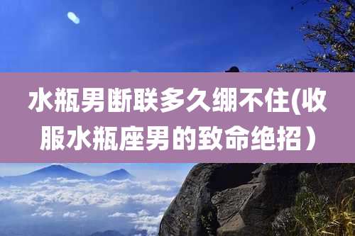 水瓶男断联多久绷不住(收服水瓶座男的致命绝招)