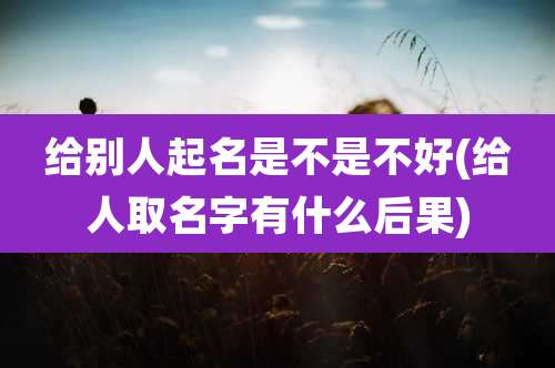 给别人起名是不是不好(给人取名字有什么后果)